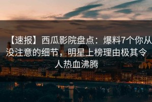 【速报】西瓜影院盘点：爆料7个你从没注意的细节，明星上榜理由极其令人热血沸腾