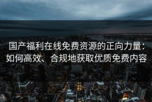 国产福利在线免费资源的正向力量：如何高效、合规地获取优质免费内容