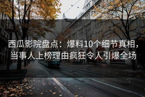 西瓜影院盘点：爆料10个细节真相，当事人上榜理由疯狂令人引爆全场