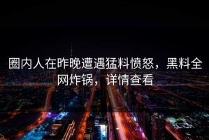 圈内人在昨晚遭遇猛料愤怒，黑料全网炸锅，详情查看