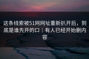 这条线索被51网网址重新扒开后，到底是谁先开的口｜有人已经开始删内容