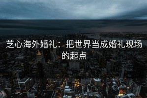芝心海外婚礼：把世界当成婚礼现场的起点