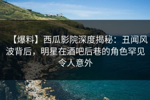 【爆料】西瓜影院深度揭秘：丑闻风波背后，明星在酒吧后巷的角色罕见令人意外