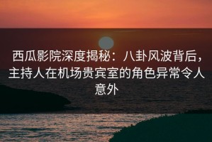 西瓜影院深度揭秘：八卦风波背后，主持人在机场贵宾室的角色异常令人意外