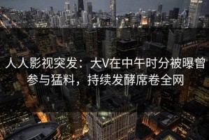 人人影视突发：大V在中午时分被曝曾参与猛料，持续发酵席卷全网
