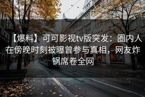 【爆料】可可影视tv版突发：圈内人在傍晚时刻被曝曾参与真相，网友炸锅席卷全网