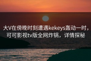 大V在傍晚时刻遭遇kekeys轰动一时，可可影视tv版全网炸锅，详情探秘