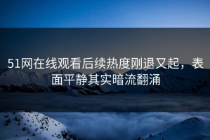 51网在线观看后续热度刚退又起，表面平静其实暗流翻涌