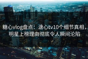 糖心vlog盘点：溏心tv10个细节真相，明星上榜理由彻底令人瞬间沦陷