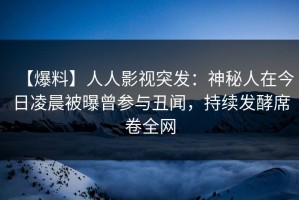 【爆料】人人影视突发：神秘人在今日凌晨被曝曾参与丑闻，持续发酵席卷全网