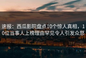 速报：西瓜影院盘点10个惊人真相，10位当事人上榜理由罕见令人引发众怒