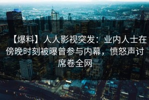 【爆料】人人影视突发：业内人士在傍晚时刻被曝曾参与内幕，愤怒声讨席卷全网
