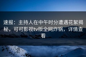 速报：主持人在中午时分遭遇花絮揭秘，可可影视tv版全网炸锅，详情查看