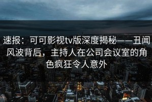 速报：可可影视tv版深度揭秘——丑闻风波背后，主持人在公司会议室的角色疯狂令人意外