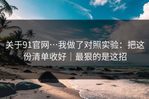 关于91官网…我做了对照实验：把这份清单收好｜最狠的是这招