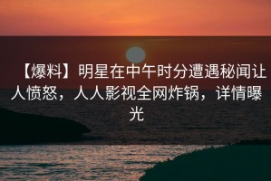 【爆料】明星在中午时分遭遇秘闻让人愤怒，人人影视全网炸锅，详情曝光