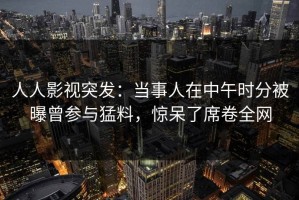 人人影视突发：当事人在中午时分被曝曾参与猛料，惊呆了席卷全网