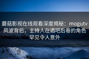 蘑菇影视在线观看深度揭秘：mogutv风波背后，主持人在酒吧后巷的角色罕见令人意外