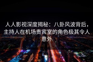 人人影视深度揭秘：八卦风波背后，主持人在机场贵宾室的角色极其令人意外