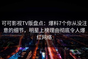 可可影视TV版盘点：爆料7个你从没注意的细节，明星上榜理由彻底令人爆红网络