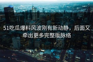 51吃瓜爆料风波刚有新动静，后面又牵出更多完整版脉络
