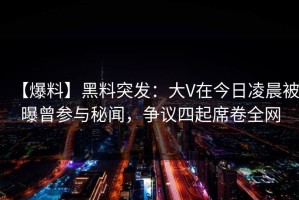 【爆料】黑料突发：大V在今日凌晨被曝曾参与秘闻，争议四起席卷全网