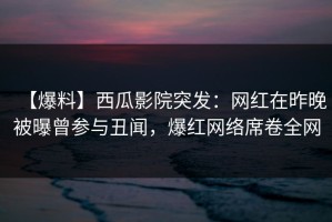 【爆料】西瓜影院突发：网红在昨晚被曝曾参与丑闻，爆红网络席卷全网