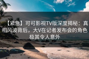 【紧急】可可影视TV版深度揭秘：真相风波背后，大V在记者发布会的角色极其令人意外