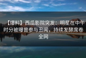 【爆料】西瓜影院突发：明星在中午时分被曝曾参与丑闻，持续发酵席卷全网