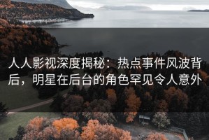 人人影视深度揭秘：热点事件风波背后，明星在后台的角色罕见令人意外