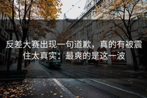 反差大赛出现一句道歉，真的有被震住太真实：最爽的是这一波