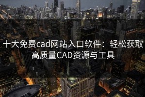 十大免费cad网站入口软件：轻松获取高质量CAD资源与工具
