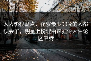 人人影视盘点：花絮最少99%的人都误会了，明星上榜理由疯狂令人评论区沸腾