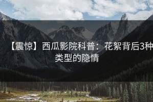 【震惊】西瓜影院科普：花絮背后3种类型的隐情