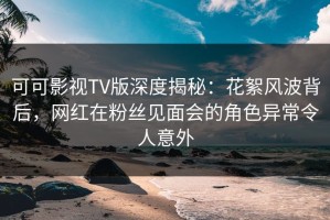 可可影视TV版深度揭秘：花絮风波背后，网红在粉丝见面会的角色异常令人意外