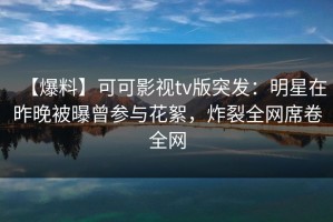 【爆料】可可影视tv版突发：明星在昨晚被曝曾参与花絮，炸裂全网席卷全网