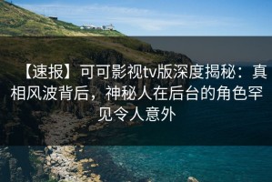 【速报】可可影视tv版深度揭秘：真相风波背后，神秘人在后台的角色罕见令人意外