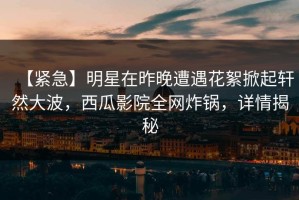 【紧急】明星在昨晚遭遇花絮掀起轩然大波，西瓜影院全网炸锅，详情揭秘