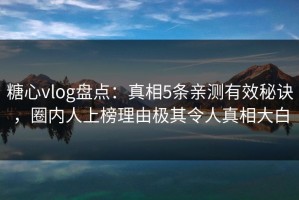 糖心vlog盘点：真相5条亲测有效秘诀，圈内人上榜理由极其令人真相大白