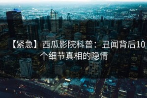 【紧急】西瓜影院科普：丑闻背后10个细节真相的隐情