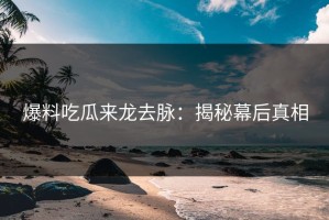 爆料吃瓜来龙去脉：揭秘幕后真相