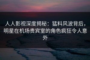 人人影视深度揭秘：猛料风波背后，明星在机场贵宾室的角色疯狂令人意外