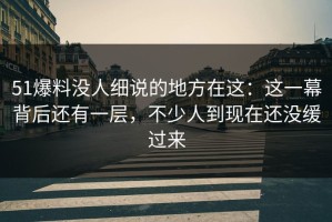 51爆料没人细说的地方在这：这一幕背后还有一层，不少人到现在还没缓过来