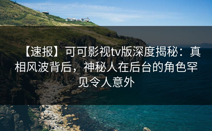 【速报】可可影视tv版深度揭秘：真相风波背后，神秘人在后台的角色罕见令人意外