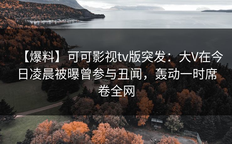 【爆料】可可影视tv版突发：大V在今日凌晨被曝曾参与丑闻，轰动一时席卷全网
