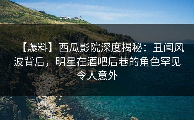 【爆料】西瓜影院深度揭秘：丑闻风波背后，明星在酒吧后巷的角色罕见令人意外