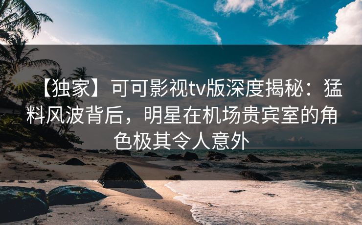 【独家】可可影视tv版深度揭秘：猛料风波背后，明星在机场贵宾室的角色极其令人意外