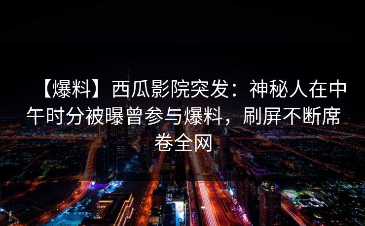 【爆料】西瓜影院突发：神秘人在中午时分被曝曾参与爆料，刷屏不断席卷全网