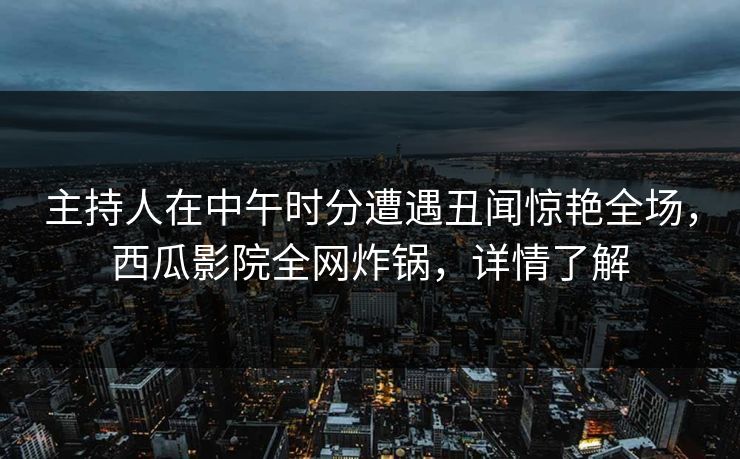 主持人在中午时分遭遇丑闻惊艳全场，西瓜影院全网炸锅，详情了解