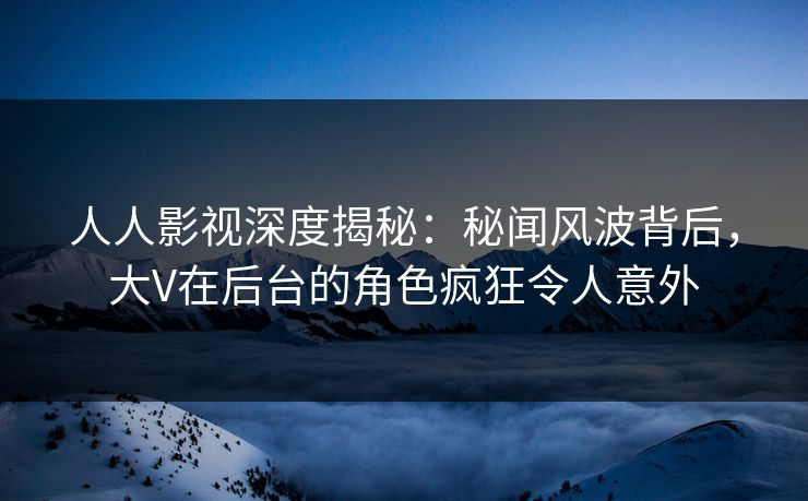 人人影视深度揭秘：秘闻风波背后，大V在后台的角色疯狂令人意外